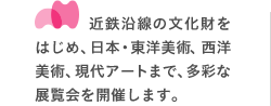 近鉄沿線の文化財をはじめ、日本・東洋美術、西洋美術、現代アートまで、多彩な展覧会を開催します。